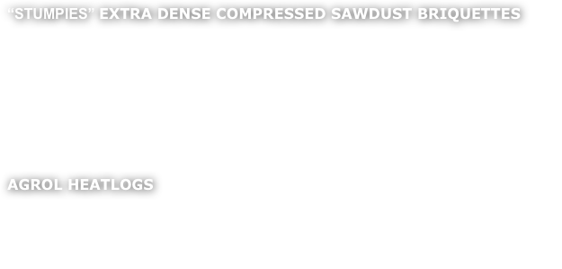 
“STUMPIES” EXTRA DENSE COMPRESSED SAWDUST BRIQUETTES

Extra dense renewable energy source made from dried compressed sawdust.  No trees are felled directly to produce this product. 

The briquettes are tightly packed with energy, so a little goes a long way.  A very clean fuel which reduce to a very low proportion of ash (0.5%), and very easy to light.  Offered in 12 kg bags they are easy to store and clean to handle.  Locally produced, they are a by product of a joinery workshop.  These briquettes are cylindrical and have a an average moisture content of 10%.

AGROL HEATLOGS

Clean burning recycled sawdust briquettes, suitable for multifuel stoves and open fires.  Heatlogs resemble compressed sawdust bricks, and stack easily, making them an excellent choice where storage space is limited.  Heatlogs have a an average moisture content of 10%.
